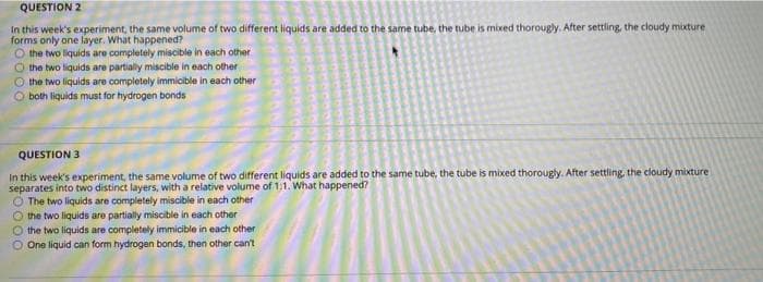 QUESTION 2
In this week's experiment, the same volume of two different liquids are added to the same tube, the tube is mixed thorougly. After settling, the cloudy mixture
forms only one layer. What happened?
O the two liquids are completely miscible in each other
O the two liquids are partially miscible in each other
the two liquids are completely immicible in each other
both liquids must for hydrogen bonds
QUESTION 3
In this week's experiment, the same volume of two different liquids are added to the same tube, the tube is mixed thorougly. After settling, the cloudy mixture
separates into two distinct layers, with a relative volume of 1:1. What happened?
O The two liquids are completely miscible in each other
O the two liquids are partially miscible in each other
the two liquids are completely immicible in each other
One liquid can form hydrogen bonds, then other can't
