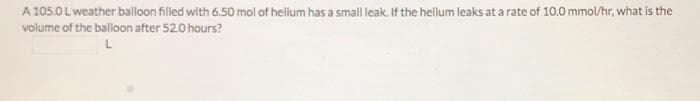 A 105.0 Lweather balloon filled with 6.50 mol of helium has a small leak. If the helium leaks at a rate of 10.0 mmol/hr, what is the
volume of the balloon after 52.0 hours?
