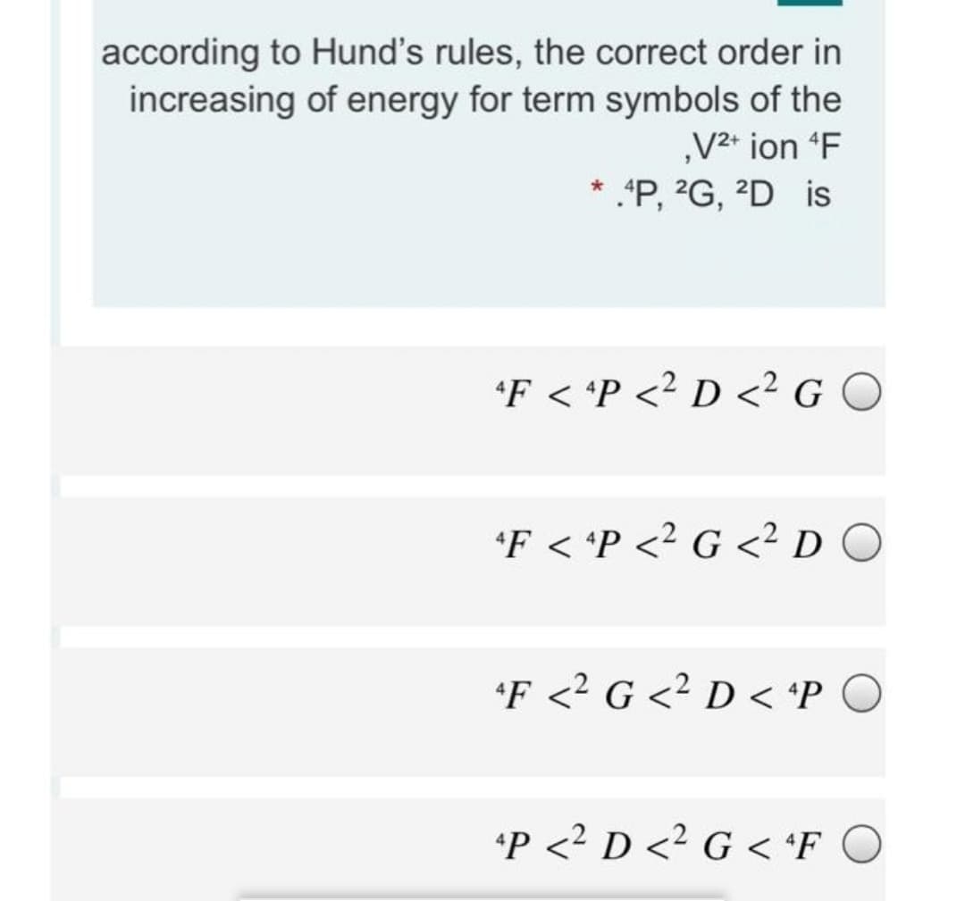 according to Hund's rules, the correct order in
increasing of energy for term symbols of the
„V2* ion F
* .*P, ?G, 2D is
*F < 'P <? D <² G O
*F < *P <? G <² D O
*F <? G <² D < 'P O
*P <2 D <2 G < *F C
