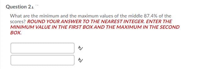 Question 21
What are the minimum and the maximum values of the middle 87.4% of the
scores? ROUND YOUR ANSWER TO THE NEAREST INTEGER. ENTER THE
MINIMUM VALUE IN THE FIRST BOX AND THE MAXIMUM IN THE SECOND
BOX.
