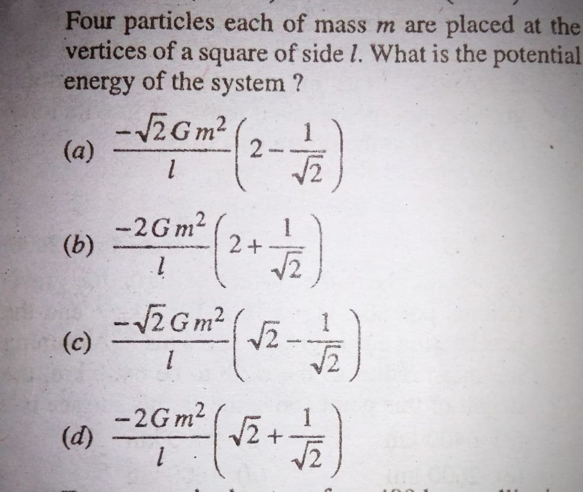 Four particles each of mass m are placed at the
vertices of a square of side l. What is the potential
energy of the system ?
-ZGm²
(a)
-2G m?
1
(b)
2+
-ZG m?
(c)
.
-2G m2
(d)
