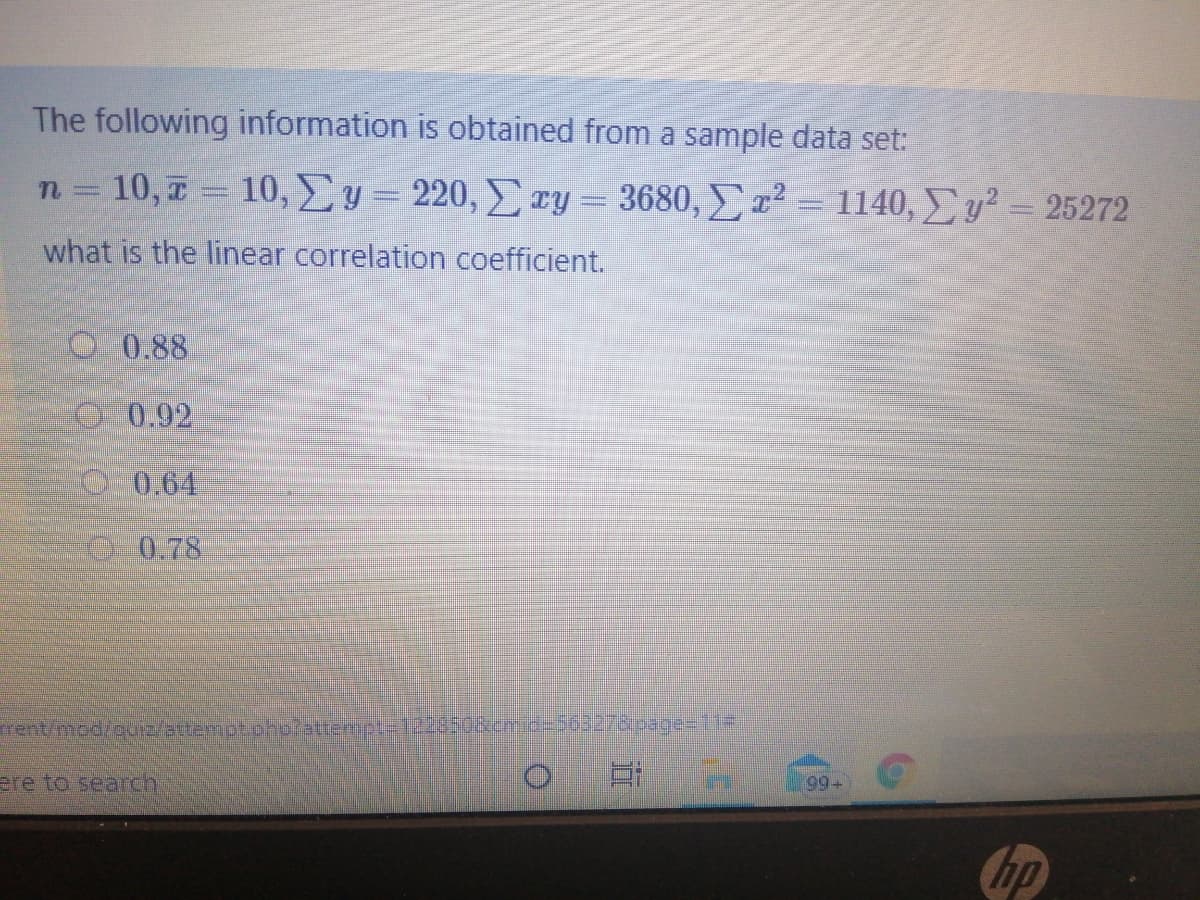 The following information is obtained from a sample data set:
n = 10, 7 = 10, Ey= 220, ry = 3680, ² = 1140, y² = 25272
what is the linear correlation coefficient.
O 0.88
0.92
00.64
078
99+
ere to searcn
Chp
