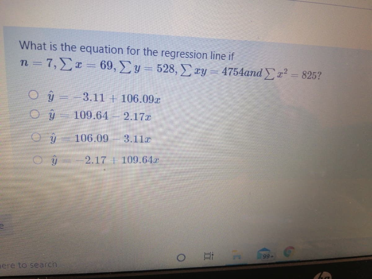 What is the equation for the regression line if
n=7,\x = 69, y= 528, xy = 4754andr² = 825?
3.11 106.09x
109.64
2.17x
106.09
3.11c
2.17 + 109.64r
At
99+
ere to search
