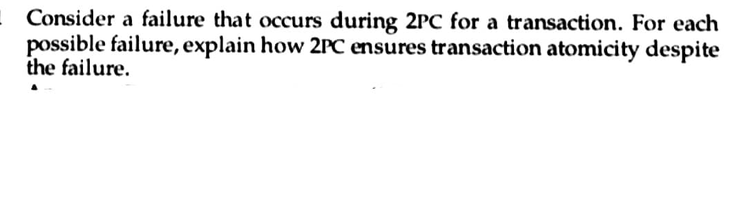 - Consider a failure that occurs during 2PC for a transaction. For each
possible failure, explain how 2PC ensures transaction atomicity despite
the failure.