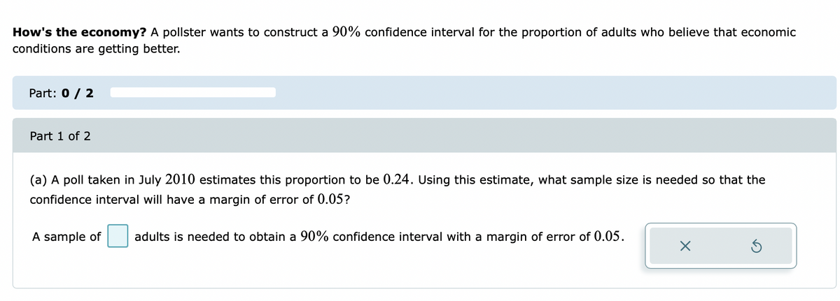 How's the economy? A pollster wants to construct a 90% confidence interval for the proportion of adults who believe that economic
conditions are getting better.
Part: 0 / 2
Part 1 of 2
(a) A poll taken in July 2010 estimates this proportion to be 0.24. Using this estimate, what sample size is needed so that the
confidence interval will have a margin of error of 0.05?
A sample of
adults is needed to obtain a 90% confidence interval with a margin of error of 0.05.
