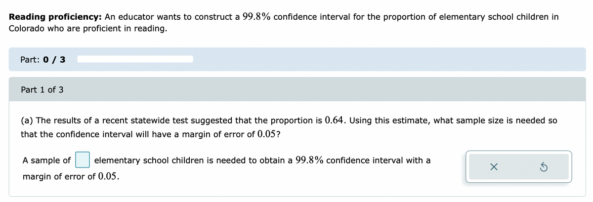 Reading proficiency: An educator wants to construct a 99.8% confidence interval for the proportion of elementary school children in
Colorado who are proficient in reading.
Part: 0 / 3
Part 1 of 3
(a) The results of a recent statewide test suggested that the proportion is 0.64. Using this estimate, what sample size is needed so
that the confidence interval will have a margin of error of 0.05?
A sample of
elementary school children is needed to obtain a 99.8% confidence interval with a
margin of error of 0.05.
