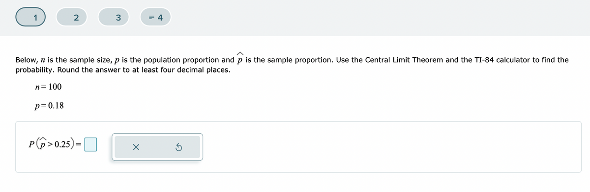 1
2
3
= 4
Below, n is the sample size, p is the population proportion and p is the sample proportion. Use the Central Limit Theorem and the TI-84 calculator to find the
probability. Round the answer to at least four decimal places.
n= 100
p=0.18
P(p>0.25)
=O
