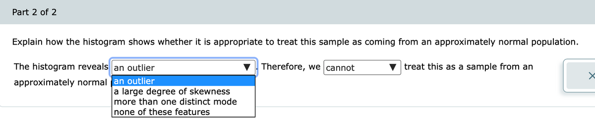 Part 2 of 2
Explain how the histogram shows whether it is appropriate to treat this sample as coming from an approximately normal population.
The histogram reveals an outlier
Therefore, we cannot
treat this as a sample from an
approximately normal an outlier
a large degree of skewness
more than one distinct mode
none of these features
