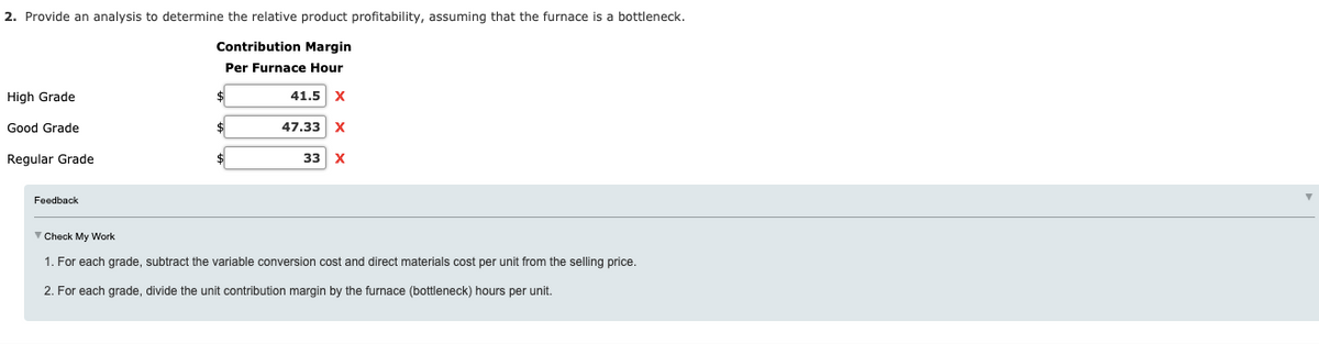 2. Provide an analysis to determine the relative product profitability, assuming that the furnace is a bottleneck.
Contribution Margin
Per Furnace Hour
High Grade
41.5 X
Good Grade
$
47.33
X
Regular Grade
$
33
X
Feedback
V Check My Work
1. For each grade, subtract the variable conversion cost and direct materials cost per unit from the selling price.
2. For each grade, divide the unit contribution margin by the furnace (bottleneck) hours per unit.
