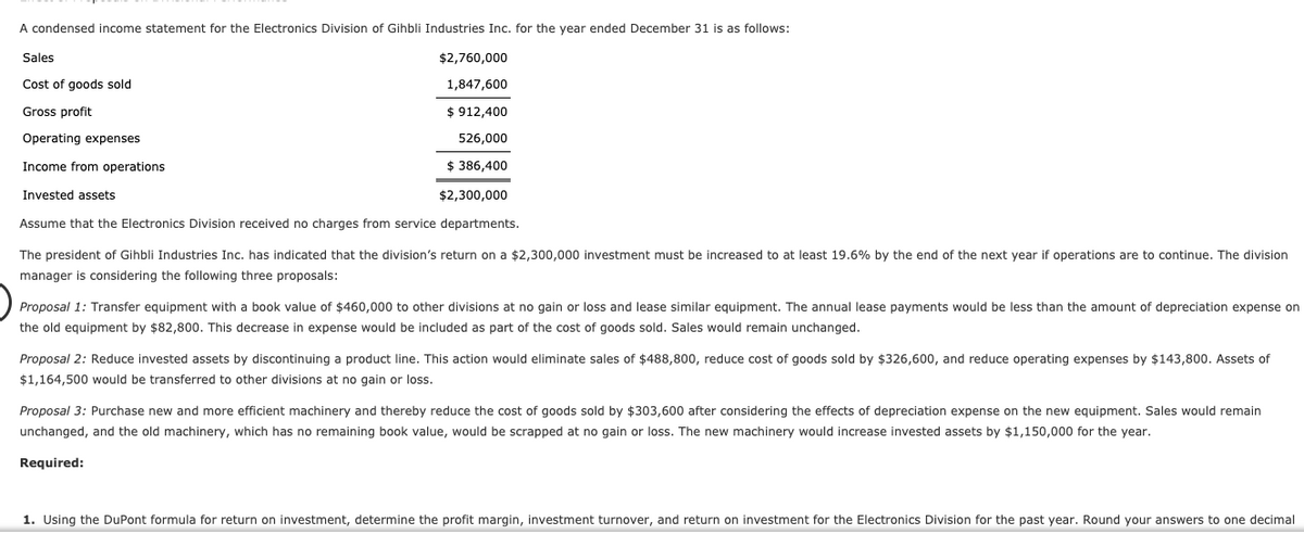 A condensed income statement for the Electronics Division of Gihbli Industries Inc. for the year ended December 31 is as follows:
Sales
$2,760,000
Cost of goods sold
1,847,600
Gross profit
$ 912,400
Operating expenses
526,000
Income from operations
$ 386,400
Invested assets
$2,300,000
Assume that the Electronics Division received no charges from service departments.
The president of Gihbli Industries Inc. has indicated that the division's return on a $2,300,000 investment must be increased to at least 19.6% by the end of the next year if operations are to continue. The division
manager is considering the following three proposals:
Proposal 1: Transfer equipment with a book value of $460,000 to other divisions at no gain or loss and lease similar equipment. The annual lease payments would be less than the amount of depreciation expense on
the old equipment by $82,800. This decrease in expense would be included as part of the cost of goods sold. Sales would remain unchanged.
Proposal 2: Reduce invested assets by discontinuing a product line. This action would eliminate sales of $488,800, reduce cost of goods sold by $326,600, and reduce operating expenses by $143,800. Assets of
$1,164,500 would be transferred to other divisions at no gain or loss.
Proposal 3: Purchase new and more efficient machinery and thereby reduce the cost of goods sold by $303,600 after considering the effects of depreciation expense on the new equipment. Sales would remain
unchanged, and the old machinery, which has no remaining book value, would be scrapped at no gain or loss. The new machinery would increase invested assets by $1,150,000 for the year.
Required:
1. Using the DuPont formula for return on investment, determine the profit margin, investment turnover, and return on investment for the Electronics Division for the past year. Round your answers to one decimal
