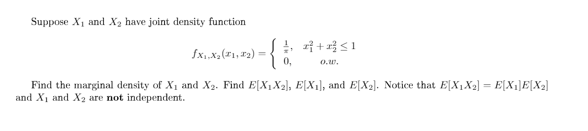 Suppose X1 and X2 have joint density function
fx1,X2 (*1, #2)
| 0,
0.W.
Find the marginal density of X1 and X2. Find E[X1X2], E[X1], and E[X2]. Notice that E[X1X2] = E[X1]E[X»]
and X1 and X2 are not independent.
