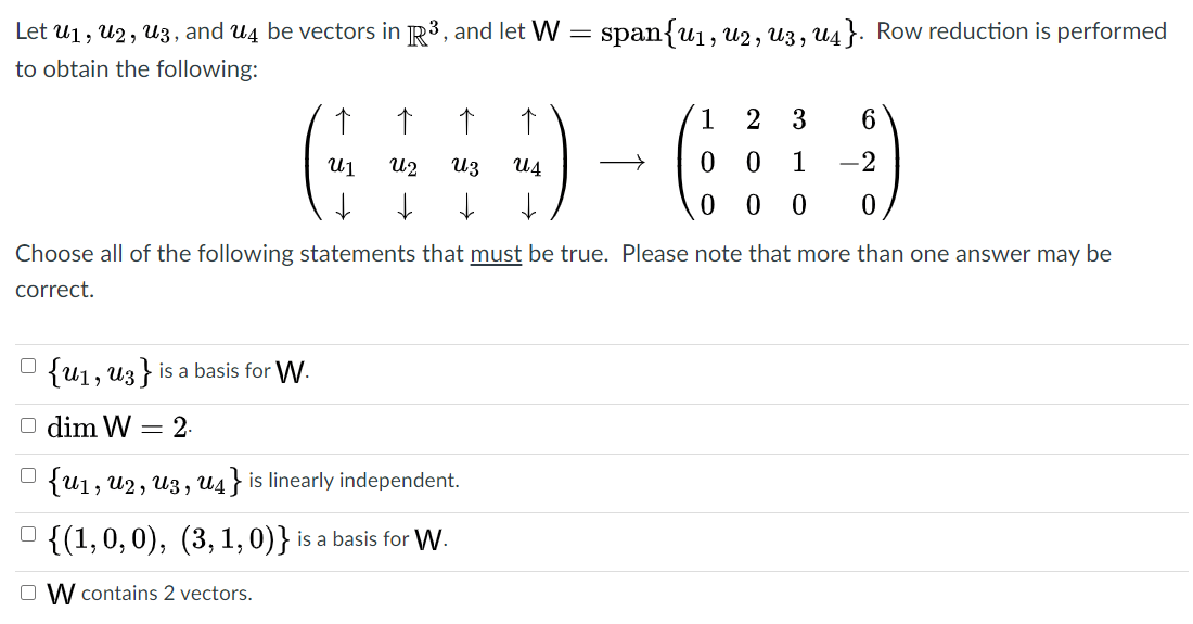 Let u1, U2, U3, and U4 be vectors in R3, and let W
= span{u1, u2, U3 , U4 }. Row reduction is performed
to obtain the following:
1
3
U1
U2
Uz
U4
1
-2
Choose all of the following statements that must be true. Please note that more than one answer may be
correct.
O {u1, uz } is a basis for W.
O dim W = 2.
U {u1, U2, U3 , U4 } is linearly independent.
O {(1,0,0), (3, 1, 0)} is a basis for W.
O W contains 2 vectors.
