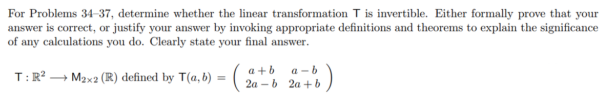 For Problems 34-37, determine whether the linear transformation T is invertible. Either formally prove that your
answer is correct, or justify your answer by invoking appropriate definitions and theorems to explain the significance
of any calculations you do. Clearly state your final answer.
a + b
а — b
T:R? → M2x2 (R) defined by T(a, b) = ( |
2a – b 2a +b
