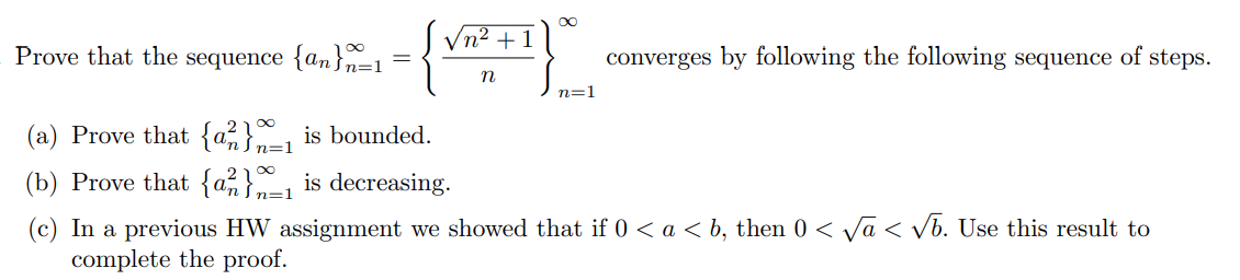 Vn2 +1
Prove that the sequence {an}n=1
converges by following the following sequence of steps.
n
n=1
(a) Prove that {a;}, is bounded.
n=1
(b) Prove that {a%}=1 is decreasing.
(c) In a previous HW assignment we showed that if 0 < a < b, then 0 < Va < vb. Use this result to
complete the proof.
