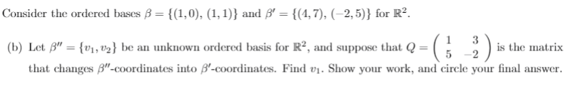 Consider the ordered bases B = {(1,0), (1, 1)} and ß' = {(4, 7), (–2, 5)} for R².
1
(b) Let ß" = {v1, v2} be an unknown ordered basis for R², and suppose that Q =
3
is the matrix
-2
that changes B"-coordinates into B'-coordinates. Find vị. Show your work, and circle your final answer.
