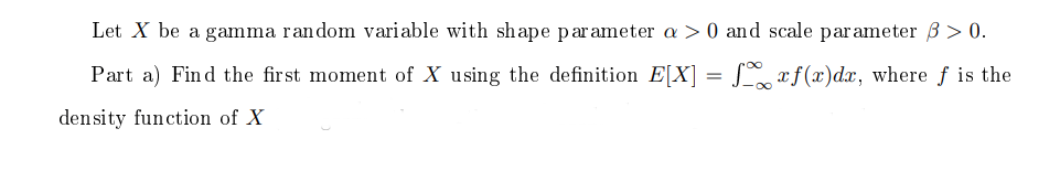 Let X be a gamma random variable with shape parameter a > 0 and scale parameter B > 0.
Part a) Find the first moment of X using the definition E[X]
S af(x)dx, where f is the
%3D
density function of X
