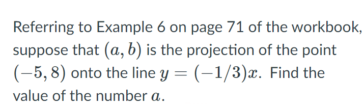 Referring to Example 6 on page 71 of the workbook,
suppose that (a, b) is the projection of the point
(-5, 8) onto the line y = (-1/3)x. Find the
value of the number a.
