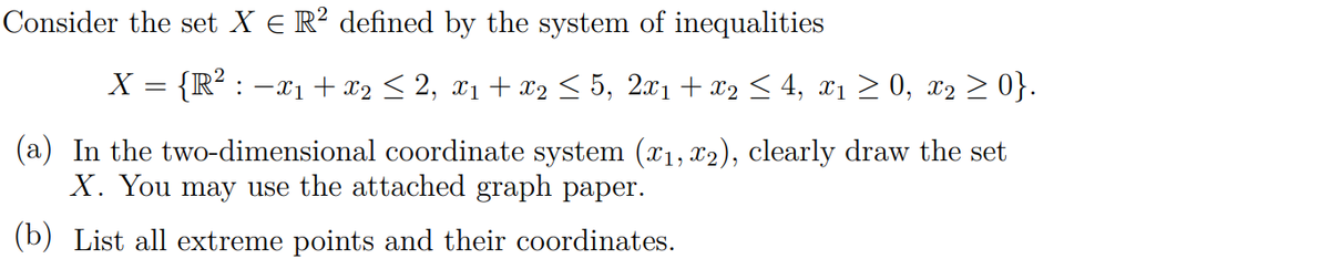 Consider the set X E R? defined by the system of inequalities
X = {R² : -x1 + x2 < 2, x1 + x2 < 5, 2x1 + x2 < 4, x1 2 0, x2 > 0}.
(a) In the two-dimensional coordinate system (x1, x2), clearly draw the set
X. You may use the attached graph paper.
(b) List all extreme points and their coordinates.
