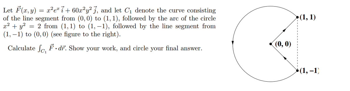 Let F(x, y) = x²e* ï + 60x²y² j, and let C1 denote the curve consisting
of the line segment from (0, 0) to (1,1), followed by the arc of the circle
x2 + y? =
(1, – 1) to (0,0) (see figure to the right).
>(1, 1)
2 from (1,1) to (1, –1), followed by the line segment from
(0, 0)
Calculate Sa. F dr. Show your work, and circle
your
final answer.
* (1, –1)
