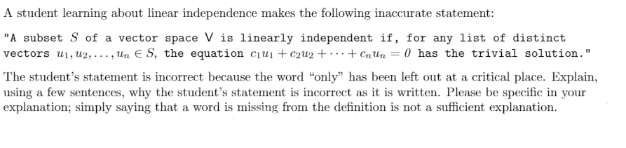 A student learning about linear independence makes the following inaccurate statement:
"A subset S of a vector space V is linearly independent if, for any list of distinct
vectors u1, u2,..., Un E S, the equation c1u1 + c2u2 + · · · + CnUn = 0 has the trivial solution."
The student's statement is incorrect because the word "only" has been left out at a critical place. Explain,
using a few sentences, why the student's statement is incorrect as it is written. Please be specific in your
explanation; simply saying that a word is missing from the definition is not a sufficient explanation.
