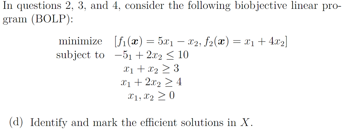 In questions 2, 3, and 4, consider the following biobjective linear pro-
gram (BOLP):
minimize [fi(x) = 5x1 – x2, f2(x) = x1+ 4.x2|
subject to -51 + 2.x2 < 10
X1 + x2 > 3
x1 + 2x2 2 4
X1, x2 >0
(d) Identify and mark the efficient solutions in X.
