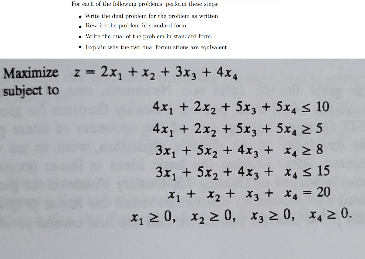 For each of the following problems, perform these steps:
• Write the dual problem for the problem as written.
• Rewrite the problem in standard form.
• Write the dual of the problem in standard form.
• Explain why the two dual formulations are equivalent.
Maximize z = 2x, + x2 + 3x3 + 4x4
subject to
4x1 + 2x2 + 5x3 + 5x4 < 10
4x1 + 2x2 + 5x3 + 5x4 2 5
3x, + 5x2 + 4x3 + x4 2 8
3x, + 5x, + 4x3 + x4s 15
X1 + X2 + x3 + X4 = 20
x1 2 0, x2 2 0, x3 2 0, x4 0.
