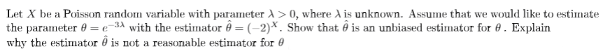 Let X be a Poisson random variable with parameter A> 0, where A is unknown. Assume that we would like to estimate
the parameter 0 = e-3ª with the estimator ô = (-2)×. Show that ô is an unbiased estimator for 0. Explain
why the estimator ô is not a reasonable estimator for 0
