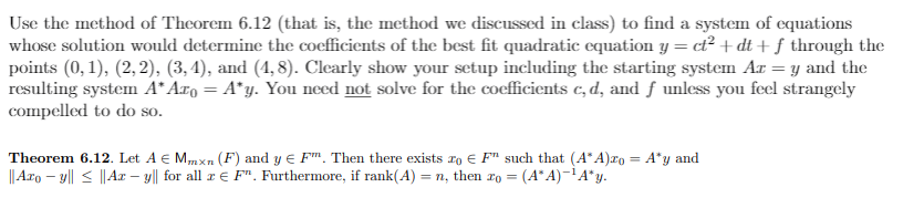 Use the method of Theorem 6.12 (that is, the method we discussed in class) to find a system of equations
whose solution would determine the coefficients of the best fit quadratic equation y = ct² + dt + ƒ through the
points (0, 1), (2, 2), (3, 4), and (4,8). Clearly show your sctup including the starting system Ar =y and the
resulting system A* Aro = A*y. You need not solve for the coefficients c, d, and ƒ unless you feel strangely
compelled to do so.
Theorem 6.12. Let A € Mmxn (F) and y e Fm. Then there exists ro E F" such that (A*A)ro = A*y and
|| Aro – y|| < ||Ax – y|| for all r E F". Furthermore, if rank(A) = n, then ro =
%3D
