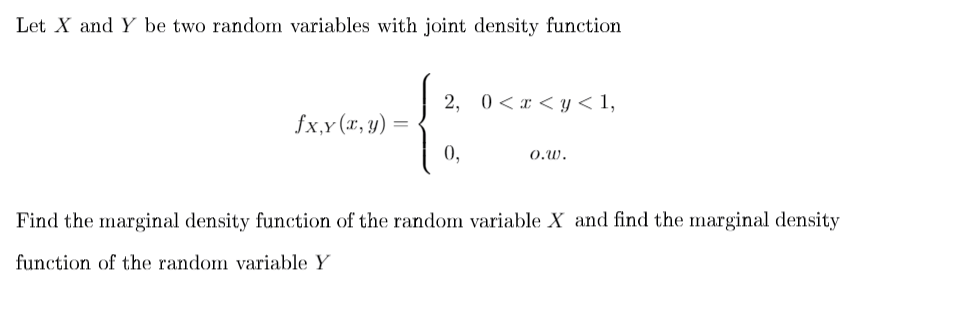 Let X and Y be two random variables with joint density function
2, 0 < x < y < 1,
fx,y (x, y)
0,
O.W.
Find the marginal density function of the random variable X and find the marginal density
function of the random variable Y
