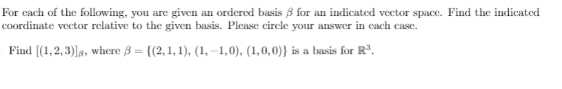 For cach of the following, you are given an ordered basis B for an indicated vector space. Find the indicated
coordinate vector relative to the given basis. Please circle your answer in cach case.
Find [(1,2, 3)]3, where ß = {(2, 1, 1), (1, –1,0), (1,0,0)} is a basis for Rº.
