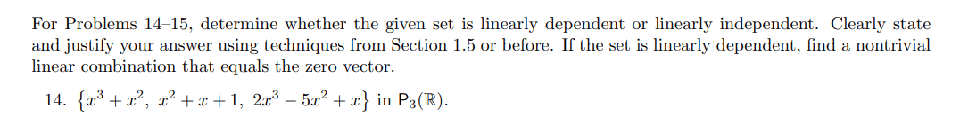 For Problems 14–15, determine whether the given set is linearly dependent or linearly independent. Clearly state
and justify your answer using techniques from Section 1.5 or before. If the set is linearly dependent, find a nontrivial
linear combination that equals the zero vector.
14. {x³ + x², x² + x + 1, 2x³ – 5x² + x} in P3(R).
