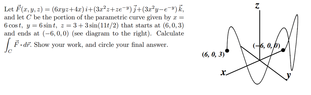 Let F(x, y, z) = (6xyz+4x) i+(3a²z+ze-")j+(3x²y-e¬³) k,
and let C be the portion of the parametric curve given by x =
6 cos t, y = 6 sin t, z = 3+3 sin(11t/2) that starts at (6,0, 3)
and ends at (-6,0,0) (see diagram to the right). Calculate
%D
F. dr. Show your work, and circle your final answer.
(-6, 0, 6),
(6, 0, 3)
x.
