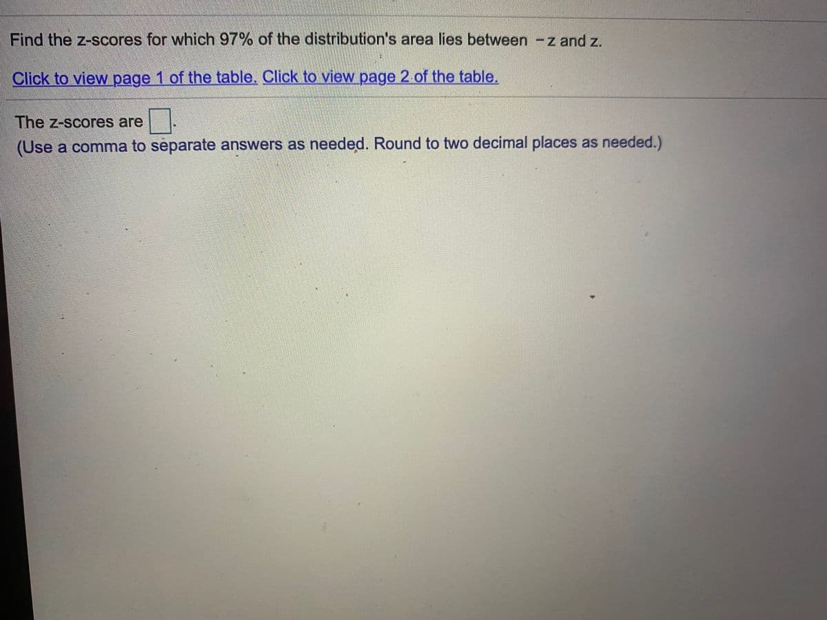 Find the z-scores for which 97% of the distribution's area lies between -z and z.
Click to view page 1 of the table. Click to view page 2. of the table.
The z-scores are
(Use a comma to separate answers as needed. Round to two decimal places as needed.)
