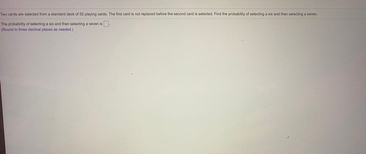 **Title: Understanding Probability with Playing Cards**

**Problem Statement:**
Two cards are selected from a standard deck of 52 playing cards. The first card is not replaced before the second card is selected. Find the probability of selecting a six and then selecting a seven.

**Question:**
- What is the probability of selecting a six and then selecting a seven? 
- The probability should be rounded to three decimal places.

**Solution Explanation:**

To determine the probability of two sequential events where one event affects the other (since the first card is not replaced), use the concept of conditional probability.

### Step-by-Step Calculation:

1. **Probability of Selecting a Six (First Draw):**
   - There are 4 sixes in a standard deck of 52 cards.
   - Thus, the probability of drawing a six is: \( P(6) = \frac{4}{52} \).

2. **Probability of Selecting a Seven (Second Draw):**
   - After drawing a six, there are now 51 cards left in the deck.
   - There are still 4 sevens in the deck.
   - Thus, the probability of drawing a seven after drawing a six is: \( P(7 | 6) = \frac{4}{51} \).

3. **Joint Probability:**
   - The probability of both events occurring in sequence (drawing a six first and then drawing a seven) is the product of the individual probabilities.
   - So, the probability is: \( P(6 \text{ then } 7) = \frac{4}{52} \times \frac{4}{51} \).

### Calculation:
\[ P(6) = \frac{4}{52} = \frac{1}{13} \]
\[ P(7 | 6) = \frac{4}{51} \]

\[ P(6 \text{ then } 7) = \frac{1}{13} \times \frac{4}{51} = \frac{4}{663} \approx 0.006 \]

### Conclusion:
The probability of selecting a six and then selecting a seven, without replacement, rounded to three decimal places is:
\[ 0.006 \]

**Note:** Understanding the role of conditional probability and how the first event affects the second is crucial in solving such problems. This example helps illustrate the concept of dependent events in probability theory.