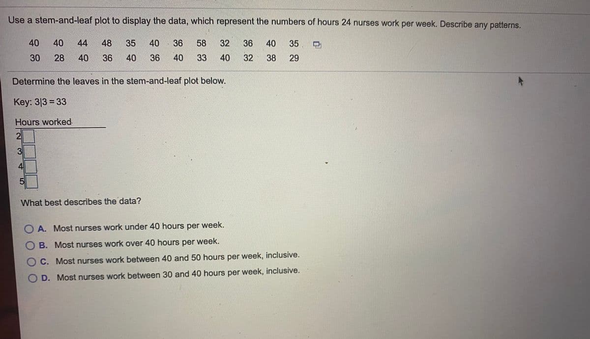 ### Stem-and-Leaf Plot Analysis of Nurses' Working Hours

The following data represents the number of hours 24 nurses work per week. A stem-and-leaf plot is used to display the data to identify patterns or trends.

#### Data Set
```
40, 40, 48, 35, 36, 40, 58, 32, 36, 40, 35
30, 28, 40, 36, 33, 40, 30, 32, 38, 29
```

#### Stem-and-Leaf Plot
The stem-and-leaf plot below showcases the distribution of hours worked by the 24 nurses. 

##### Key: 
3 | 3 = 33 hours

```
Hours Worked
2 | 8 9
3 | 0 0 2 2 3 5 5 6 6 8
4 | 0 0 0 0 0 6 8
5 | 8
```

#### Analysis
- **Stem 2**: Represents hours in the range of 20-29.
  - Leaves: 8, 9
  
- **Stem 3**: Represents hours in the range of 30-39.
  - Leaves: 0, 0, 2, 2, 3, 5, 5, 6, 6, 8
  
- **Stem 4**: Represents hours in the range of 40-49.
  - Leaves: 0, 0, 0, 0, 0, 6, 8
  
- **Stem 5**: Represents hours in the range of 50-59.
  - Leaves: 8

#### Question
**What best describes the data?**
- **A.** Most nurses work under 40 hours per week.
- **B.** Most nurses work over 40 hours per week.
- **C.** Most nurses work between 40 and 50 hours per week, inclusive.
- **D.** Most nurses work between 30 and 40 hours per week, inclusive.

**Correct Answer: D. Most nurses work between 30 and 40 hours per week, inclusive.**

Through the provided stem-and-leaf plot, it is evident that the majority of the nurses' working hours fall between 30 and 40 hours per week.