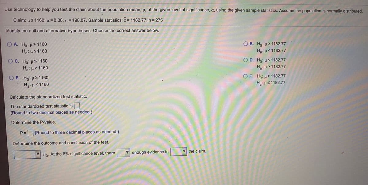 Use technology to help you test the claim about the population mean, u, at the given level of significance, a, using the given sample statistics. Assume the population is normally distributed.
Claim: us1160; a= 0.08; o = 198.07. Sample statistics: x = 1182.77, n = 275
%3D
Identify the null and alternative hypotheses. Choose the correct answer below.
O A. Ho: u> 1160
Hai HS1160
O B. Ho: p21182.77
HgiH<1182.77
O C. Ho: us1160
Haiu> 1160
O D. Ho: us1182.77
Ha:u> 1182.77
O E. Ho: u21160
Ha: µ<1160
OF. Ho:p>1182.77
H3: µs 1182.77
Calculate the standardized test statistic.
The standardized test statistic is.
(Round to two decimal places as needed.)
Determine the P-value.
= (Round to three decimal places as needed.)
Determine the outcome and conclusion of the test.
enough evidence to
Vthe claim.
Ho. At the 8% significance level, there
