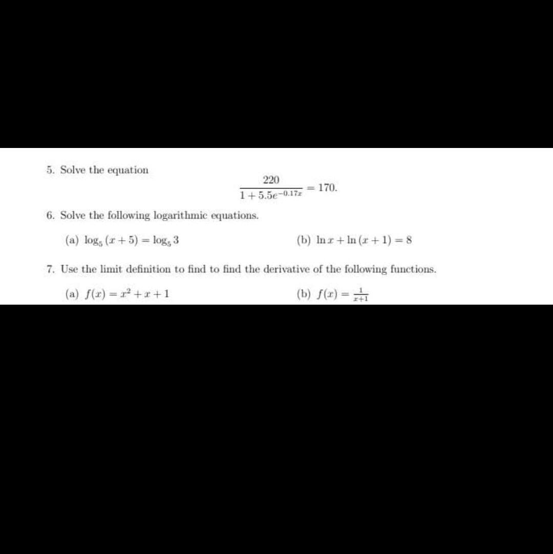 5. Solve the equation
<= 170.
6. Solve the following logarithmic equations.
(a) log, (+5) = log, 3
(b) Inz+In (r + 1) = 8
7. Use the limit definition to find to find the derivative of the following functions.
(a) f(x)=x²+x+1
(b) f(x) = 1
220
1+5.5e-0.17z