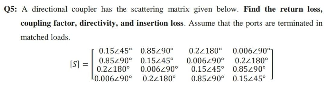 Q5: A directional coupler has the scattering matrix given below. Find the return loss,
coupling factor, directivity, and insertion loss. Assume that the ports are terminated in
matched loads.
[S] =
=
0.15445° 0.85290° 0.24180° 0.006290°
0.85290° 0.15245° 0.006490° 0.22180°
0.22180° 0.006290° 0.15445° 0.85/90°
¹0.006290° 0.22180° 0.85490° 0.15/45°