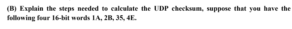 (B) Explain the steps needed to calculate the UDP checksum, suppose that you have the
following four 16-bit words 1A, 2B, 35, 4E.