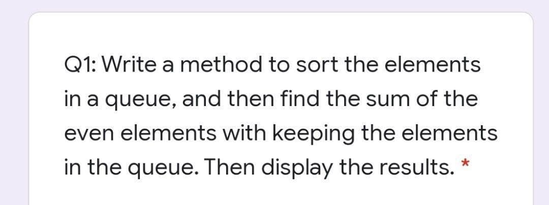 Q1: Write a method to sort the elements
in a queue, and then find the sum of the
even elements with keeping the elements
in the queue. Then display the results.
