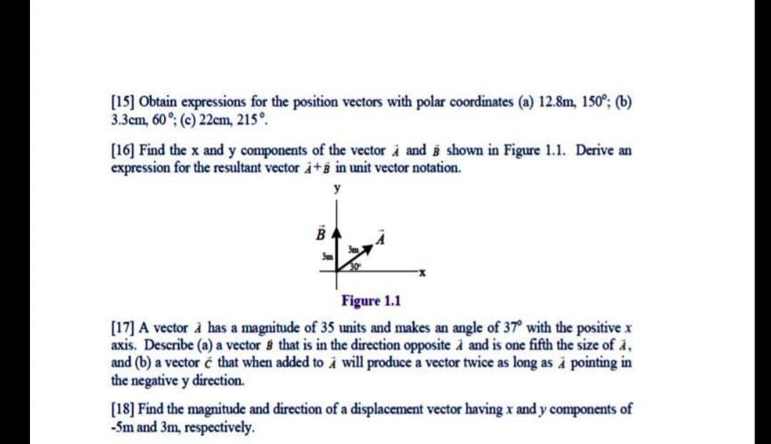 [15] Obtain expressions for the position vectors with polar coordinates (a) 12.8m, 150°; (b)
3.3cm, 60°; (c) 22cm, 215°.
[16] Find the x and y components of the vector i and i shown in Figure 1.1. Derive an
expression for the resultant vector i+B in unit vector notation.
y
B
Figure 1.1
[17] A vector à has a magnitude of 35 units and makes an angle of 37° with the positive x
axis. Describe (a) a vector 5 that is in the direction opposite i and is one fifth the size of i,
and (b) a vector č that when added to i will produce a vector twice as long as à pointing in
the negative y direction.
[18] Find the magnitude and direction of a displacement vector having x and y components of
-Sm and 3m, respectively.
