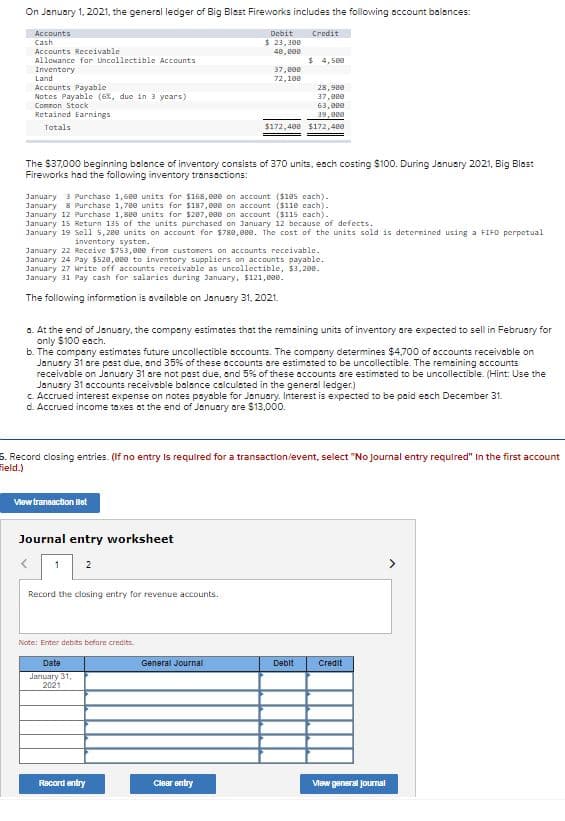 On January 1, 2021, the general ledger of Big Blest Fireworks includes the following account balances:
Accounts
Debit
Credit
Cash
$ 23, 308
Accounts Receivable
Allowance for Uncollectible Accounts
48, B00
$ 4, 580
Inventory
Land
Accounts Payable
Notes Payable (6%, due in 3 years)
37, e00
72,100
28,980
37,000
Comnon Stack
Retained Earnings
63, eee
39,eee
Totals
$172,400 $172,400
The $37,000 beginning belance of inventory consists of 370 units, each costing S100. During Janusry 2021, Big Blast
Fireworks had the following inventory transactions:
January 3 Purchase 1,68e units for 168,088 on account ($10s cach).
January 8 Purchase 1,78e units for $187, 880 on account ($110 cach).
January 12 Purchase 1,88e units for $287,000 on account ($115 cach).
January 15 Return 135 of the units purchased on 3anuary 12 because of defccts.
January 19 Sell 5,2ee units on account for $788,8ee. The cost of the units sold is deternined using a FIFO perpetual
inventory systen.
January 22 Receive $753, eee from customers on accounts receivable.
January 24 Pay $520,eee to inventory suppliers on accounts payable.
January 27 krite off accounts receivable as uncollectible, $3, 288.
January 31 Pay cash for salarics during January, $121,000.
The following information is available on January 31, 2021.
a. At the end of Jenuary, the company estimates that the remaining units of inventory are expected to sell in February for
only $100 each.
b. The company estimates future uncollectible sccounts. The compony determines $4,700 of accounts receivoble on
January 31 are past due, and 35% of these accounts are estimated to be uncollectible. The remaining accounts
receivable on January 31 are not past due, and 5% of these accounts are estimated to be uncollectible. (Hint: Use the
January 31 accounts receiveble balance colculsted in the general ledger.)
c. Accrued interest expense on notes payable for January. Interest is expected to be paid esch December 31.
d. Accrued income taxes at the end of January ore $13,000.
5. Record closing entries. (If no entry Is required for a transaction/event, select "No Journal entry required" In the first account
Field.)
View traneaction liet
Journal entry worksheet
1
Record the closing entry for revenue accounts.
Note: Enter debits befare credits.
Date
General Journal
Deblt
Credit
Jariuary 31,
2021
Record entry
Clear ontry
Vew general Jourmal
