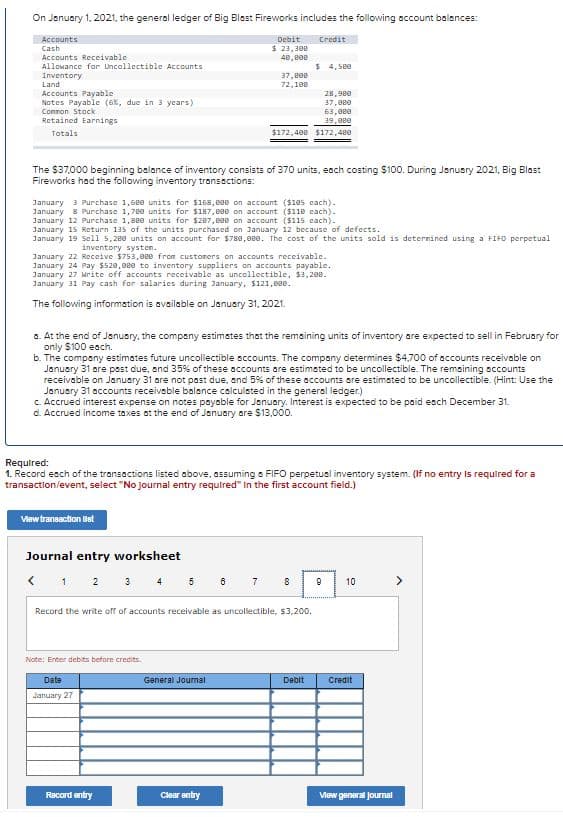 On January 1, 2021, the general ledger of Big Blest Fireworks includes the following account balances:
Accounts
Cash
Debit
Credit
$ 23,300
48, e00
Accounts Receivable
Allowance for Uncollectible Accounts
$ 4, See
Inventory
Land
37,800
72,108
Accounts Payable
Notes Payable (6%, due in 3 years)
Comnon Stack
28,9ee
37,000
63, 0e0
Retained Earnings
39,0e0
Totals
$172,400 $172,48e
The $37,000 beginning balance of inventory consists of 370 units, eoch costing $100. During Janusry 2021, Big Blast
Fireworks had the following inventory transections:
January 3 Purchase 1,6e0 units for $168,80e on account ($18s cach).
January 8 Purchase 1,78e units for $187,000 on account ($11e cach).
January 12 Purchase 1,8e0 units for $287, B0e on account ($115 cach).
January 15 Return 135 of the units purchased on 3anuary 12 because of defcects.
January 19 sell 5,280 units on account for $788,eee. The cost of the units sold is deternined using a FIFO perpetual
inventory systen.
January 22 Receive $753, eee from custoners on accounts receivable.
January 24 Pay $528,02e to inventory suppliers on accounts payable.
January 27 Mrite off accounts receivable as uncollectible, $3, 280.
January 31 Pay cash for salaries during January, $121,008.
The following information is available on January 31, 2021.
a. At the end of January, the company estimstes that the remaining units of inventory are expected to sell in February for
only $100 each.
b. The compeny estimates future uncollectible scounts. The compony determines $4,700 of accounts receivable on
January 31 are psst due, and 35% of these accounts are estimated to be uncollectible. The remsining accounts
receivable on January 31 are not past due, and 5% of these accounts are estimsted to be uncollectible. (Hint: Use the
January 31 accounts receivoble balance calculsted in the general ledger.)
c. Accrued interest expense on notes payable for January. Interest is expected to be paid esch December 31.
d. Accrued income taxes at the end of January are $13,000.
Required:
1. Record esch of the transactions listed above, assuming a FIFO perpetual inventory system. (If no entry Is required for a
transaction/event, select "No Journal entry required" In the first account field.)
View trannaction ilst
Journal entry worksheet
< 1 2 3 4 5 6 7
8
10
Record the write off of accounts receivable as uncollectible, $3,200.
Note: Enter debits befare credits.
Date
General Jounmal
Debit
Credit
January 27
Record entry
Clear entry
Vew general Joumal
co
