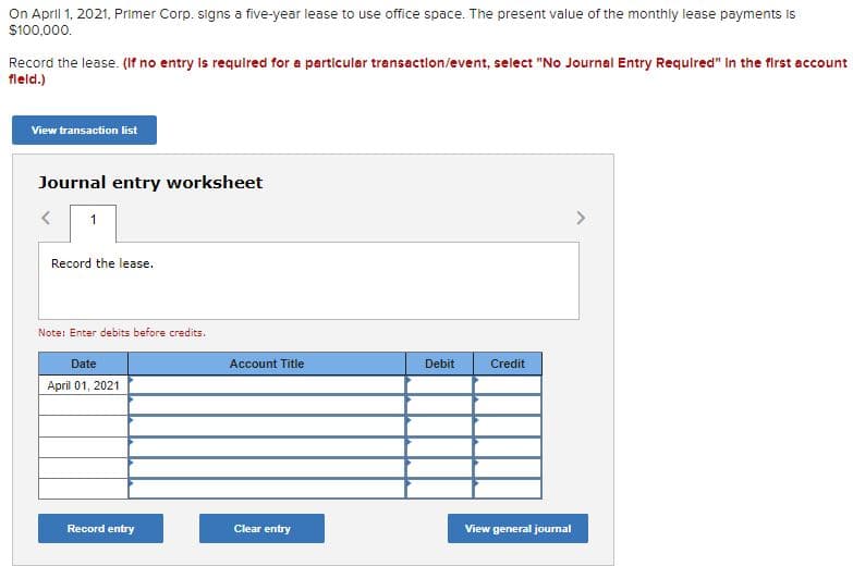 On April 1, 2021, Primer Corp. signs a five-year lease to use office space. The present value of the monthly lease payments Is
$100,000.
Record the lease. (If no entry Is requlred for a particular transaction/event, select "No Journal Entry Requlred" in the first account
fleld.)
View transaction list
Journal entry worksheet
1
Record the lease.
Note: Enter debits before credits.
Date
Account Title
Debit
Credit
April 01, 2021
Record entry
Clear entry
View general journal
