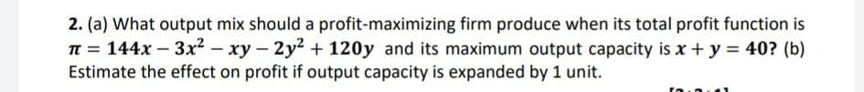 2. (a) What output mix should a profit-maximizing firm produce when its total profit function is
TE = 144x – 3x² – xy – 2y2 + 120y and its maximum output capacity is x + y = 40? (b)
Estimate the effect on profit if output capacity is expanded by 1 unit.
