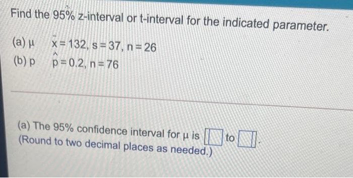 Find the 95% z-interval or t-interval for the indicated parameter.
(a) µ
x = 132, s= 37, n 26
(b) p
p=0.2, n 76
(a) The 95% confidence interval for u is to
(Round to two decimal places as needed.)
