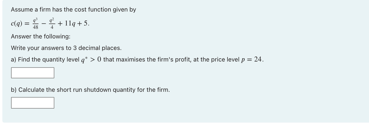 Assume a firm has the cost function given by
c(q) = -+ 1lq +5.
48
4
Answer the following:
Write your answers to 3 decimal places.
a) Find the quantity level q* > 0 that maximises the firm's profit, at the price level p = 24.
b) Calculate the short run shutdown quantity for the firm.
