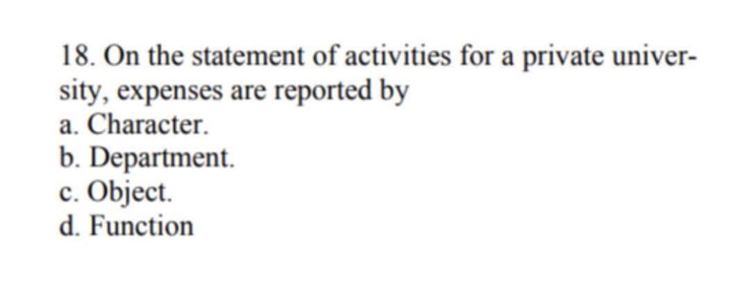 18. On the statement of activities for a private univer-
sity, expenses are reported by
a. Character.
b. Department.
c. Object.
d. Function
