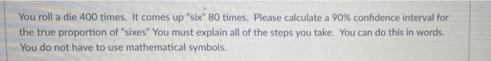 You roll a die 400 times. It comes up "six" 80 times. Please calculate a 90% confidence interval for
the true proportion of "sixes" You must explain all of the steps you take. You can do this in words.
You do not have to use mathematical symbols.
