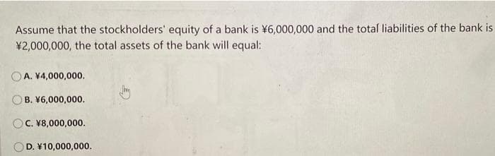 Assume that the stockholders' equity of a bank is ¥6,000,000 and the total liabilities of the bank is
¥2,000,000, the total assets of the bank will equal:
A. ¥4,000,000.
B. ¥6,000,000.
c. ४8,000,000.
D. ४10,000,000.
